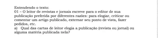 Entendendo o texto:
01 - 0 leitor de revistas e jornais escreve para o editor de sua
publicação preferida por diferentes razoes:para elogiar, criticar ou
comentar um artigo publicado, externar seu ponto de vista , fazer
pedidos, etc.
a) Qual das cartas de leitor elogia a publicação (revista ou jornal) ou
alguma matéria publicada nela?