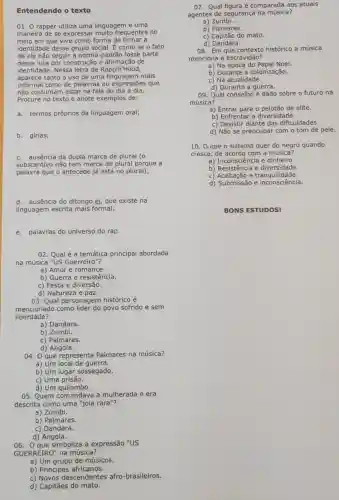 Entendendo o texto
01. O rapper utiliza uma linguagem e uma
maneira de se expressar muito frequentes no
meio em que vive como forma de firmar a
identidade desse grupo social. É como se o fato
de ele não seguir a norma-padrão fosse parte
dessa luta por construção e afirmação de
identidade. Nessa letra de Rappin'Hood,
aparece tanto o uso de uma linguagem mais
informal como de palavras ou que
não costumam estar na fala do dia a dia.
Procure no texto e anote exemplos de:
a. termos próprios da linguagem oral;
b. gírias;
c. ausência da dupla marca de plural (o
substantivo não tem marca de plural porque a
palavra que o antecede já está no plural);
d. ausência do ditongo ei, que existe na
linguagem escrita mais formal;
e. palavras do universo do rap
02. Qual é a temática principal abordada
na música "US Guerreiro"?
a) Amor e romance.
b) Guerra e resistência.
c) Festa e diversão.
d) Natureza e paz.
03. Qual personagem histórico é
mencionado como povo sofrido e sem
liberdade?
a) Dandara.
b) Zumbi.
c) Palmares.
d) Angola.
04. O que representa Palmares na música?
a) Um local de guerra.
b) Um lugar sossegado.
d)
05. Quem comandava a mulherada e era
descrita como uma "jola rara"?
a) Zumbi.
b) Palmares.
c) Dandara.
d) Angola.
06. Que simboliza a expressão "US
GUERREIRO" na música?
a) Um grupo de músicos.
b) Principes africanos.
c) Novos lescendentes afro -brasileiros.
d) Capitães do mato.
07. Qual figura é comparada aos atuais
agentes de segurança na música?
a) Zumbi.
b) Palmares.
c) Capitão do mato.
d)Dandara.
08. Em que contexto histórico a música
menciona a escravidão?
a) Na época do Papai Noel.
b) Durante a colonização.
c) Na atualidade.
d) Durante a guerra.
09. Qual conselho é dado sobre o futuro na
música?
a) Entrar para o pelotão de elite.
b) Enfrentar a diversidade.
c) Desistir diante das dificuldades.
d) Não se preocupar com o tom de pele.
10. 0 que o sistema quer do negro quando
cresce, de acordo com a música?
a) Inconsciência e dinheiro.
b) Resistência e diversidade.
c) Aceitação e tranquilidade.
d) Submissão e inconsciência.
BONS ESTUDOS!