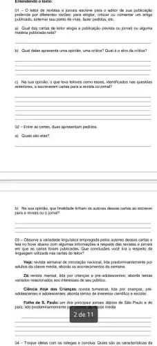 Entendendo o texto:
01-0 leitor de revistas e jornais escreve para o editor de sua publicação
preferida por diferentes razōes: para elogiar criticar ou comentar um artigo
publicado , externar seu ponto de vista , fazer pedidos etc.
a) Qual das cartas de leitor elogia a publicação (revista ou jornal) ou alguma
matéria publicada nela?
__
b) Qual delas apresenta uma opinião , uma crítica?Qual é o alvo da crítica?
__
c) Na sua opinião, o que leva leitores como esses identificados nas questões
anteriores , a escreverem cartas para a revista ou jornal?
__
02 - Entre as cartas, duas apresentam pedidos.
a) Quais são elas?
__
__
b) Na sua opinião que finalidade tinham os autores dessas cartas ao escrever
para a revista ou o jornal?
__
03-Observe a variedade linguística empregada pelos autores dessas cartas e
leia no boxe abaixo com a respeito das revistas e jornais
em que as cartas foram publicadas . Que conclusões você tira a respeito da
linguagem utilizada nas cartas do leitor?
Veja: revista semanal de circulação nacional, lida predominantemente por
adultos da classe média , aborda os acontecimentos da semana.
Zá: revista mensal, lida por crianças e pré -adolescentes aborda temas
variados relacionados aos interesses de seu público.
Ciência Hoje das Crianças:revista bimestral, lida por crianças , pré-
adolescentes e adolescentes:; aborda temas de interesse científico e escolar.
Folha de S . Paulo: um dos principais jornais diários de São Paulo e do
país; lido predominantemente pg setores da classe média.
__
04 - Troque ideias com os colegas e conclua:Quais são as características da