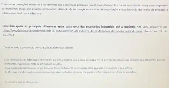 Entender as revoluçbes industrials e os caminhos que a sociedade percorreu nos últimos séculos é de extrema importância para que se compreenda
os momentos atuais que estamos vivenciando: utilização da tecnologia como fonte de organização e transformação dos meios de produção e
relacionamento do capital humano.
Descubra quais as principais diferenças entre cada uma das revoluções industriais até a Indústria 4.0,2020 Disponivel em:
https://awozdaindustria.com br/industria-40 totys/caminho-ate-industria-40 os-destaques-das-revolucoes industriais. Acesso em 15 de
mai. 2024
Considerando a proposição acima.avalie as afirmativas abaixo:
1. As revoluçoes sso fatos que aconteceram durante a história que, apesar de acabarem se interligando devido aos impactos que trouxeram para os
momentos vivenciados, trata-se de eventos isolados.
II. As mudanças ocorridas ao longo dos anos foram fortemente incentivadas pelos aparatos tecnologicos e pela ciencia.
III. Diversas transformaçbes ocorreram ao logo das revoluçóes algumas chegando a influenciar até na cultura da sociedade.
E correto o que se afirma em: