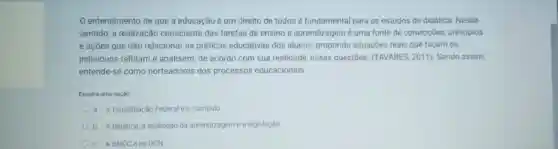 entendimento de que a educação é um direito de todos é fundamental para os estudos de didática. Nesse
sentido, a realização consciente das tarefas de ensino e aprendizagem é uma fonte de convicçōes.principios
e açōes que irão relacionar as práticas educativas dos alunos.propondo situações reais que facam os
individuos reflitam e analisem de acordo com sua realidade, essas questoes (TAVARES, 2011). Sendo assim,
entende-se como norteadores dos processos educacionais:
Escolha uma opção
a. A Constituição Federal e o curriculo
b. A didatica, a avaliação da aprendizageme a legislação
c. ABNCC eas DCN