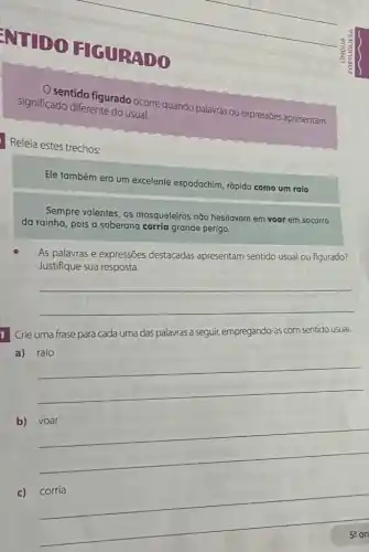 ENTIDO HIGURADO
significado diferente do usual. sentido figurado ocorre quando palavras ou expressões apresentam
Releia estes trechos:
Ele também era um excelente espadachim, rápido como um raio
Sempre valentes, os mosqueteiros não hesitavam em voar em socorro
da rainha, pois a soberana corria grande perigo.
As palavras e expressões destacadas apresentam sentido usual ou figurado?
Justifique sua resposta.
__
1 Crie uma frase para cada uma das palavras a seguir, empregando-as com sentido usual.
a) raio
__
b)
__
c) corria
__