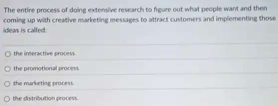 The entire process of doing extensive research to figure out what people want and then
coming up with creative marketing messages to attract customers and implementing those
ideas is called:
the interactive process.
the promotional process.
the marketing process.
the distribution process.