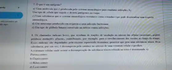 ento	t
:
adicionados ao
áo aqui
7. Oqueé um antigeno?
a) Uma moléculn que acute (e) produzida pelo sistemn imunológico para combater infecçōes, b)
Um tipo de céluln que engole e destroi patógenos no corpo.
c) Uma substâncin que o sistema imunológico reconhece como estranha e que pode desencadear um resposta
imunológica.
d) Um anticorpo produzido em resposta a uma infecção bacterians.
e) Um tipo de glóbulo branco envolvido na defesa contra infecçôes.
8. Os chamados radicais livres, que resultem de reações de oxidação no interior das células eucariontes, podem
produzir mutaçōes genices, contribuindo por exemplo, para o envelhecimento dos tecidos no longo do tempo.
Esses radicaus são degradados pela enzim superóxido dismutase , processo que gera uma substâncin tóxice. Essa
substância, por sua vez é decomposta pela catalase no interior de urna estruturn celular especifica.
A estruturn celular onde ocorre a decomposição da substâncin tóxica referidn no texto é denominada: a)
Peroxiss omos
b) Fagossomos
c) Ribossomos
d) Lisossomos