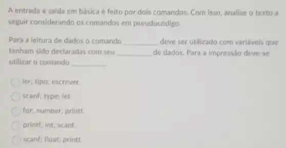 A entrada e saída em básica é feito por dois comandos. Com isso, analise o texto a
seguir considerando os comandos em pseudocódigo.
Para a leitura de dados o comando __ deve ser utilizado com variáveis que
tenham sido declaradas com seu __ de dados. Para a impressão deve-se
utilizar o comando __
ler; tipo; escrever.
scanf; type; let
for; number; printf.
printf; int; scanf.
scanf; float; printf.