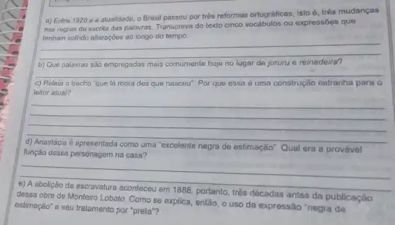 a) Entre 1920 e a atualidade, o Brasil passou por três reformas ortográficas, isto é, três mudanças
nas regras de escrita das palavras. Transcreva do texto cinco vocábulos ou expressões que
do tempo
__
b) Que palavras são empregadas mais comumente hoje no lugar de jururu e reinadeira?
c) Releia o trecho "que lá mora des'que nasceu". Por que essa é uma construção estranha para o
leitor atual?
__
uma "excelente negra de estimação' Qual era a provável
função dessa personagem na casa?
__
dessa obra de Monteiro Lobato. Como se explica então, o uso da expressão "negra de
décadas antes da publicação
estimação" e seu tratamento por "preta"?