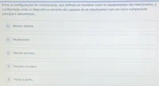 Entre as configuraçdes de comunicação, que definem as maneliras como os equipamentos sào relacionados, a
configuração onde os dispositivos somente sao capazes de se relacionarem com um unico componente
principal e denominadas
A Mestre-mestre.
B Multimestre
Mestre-escravo.
D Escravo-escravo
E Ponto a ponto