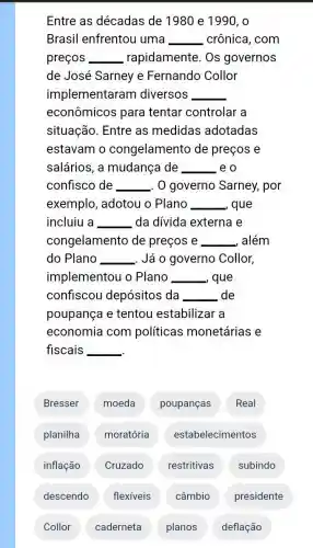 Entre as décadas de 1980 e 1990 , o
Brasil enfrentou uma __ crônica, com
preços __ rapidamente. Os governos
de José Sarney e Fernando Collor
implementaram diversos __
econômicos para tentar controlar a
situação. Entre as medidas adotadas
estavam o congelamento de preços e
salários, a mudança de __ eo
confisco de __ . 0 governo Sarney,por
exemplo, adotou o Plano __ , que
incluiu a __ da dívida externa e
congelamento de preços e _ além __
do Plano __ . Já o governo Collor,
implementou o Plano __ que
confiscou depósitos da - __ de
poupança e tentou estabilizar a
economia com politicas monetárias e
fiscais __
Bresser moeda poupanças Real
planilha moratória estabelecimentos
inflação Cruzado restritivas subindo