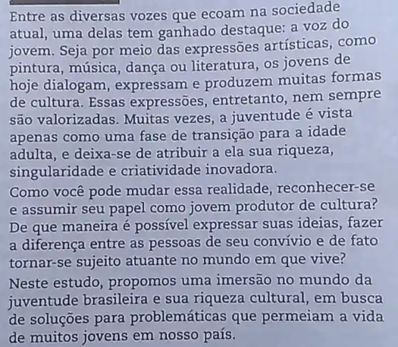 Entre as diversas vozes que ecoam na sociedade
atual, uma delas tem ganhado destaque: a voz do
jovem. Seja por meio das expressões artísticas, como
pintura, música dança ou literatura os jovens de
hoje dialogam , expressam e produzem muitas formas
de cultura. Essas expressoes , entretanto, nem sempre
são valorizadas . Muitas vezes, a juventude é vista
apenas como uma fase de transição para a idade
adulta, e deixa-se de atribuir a ela sua riqueza,
singularidade e criatividade inovadora.
Como você pode mudar essa realidade reconhecer-se
e assumir seu papel como jovem produtor de cultura?
De que maneira é possível expressar suas ideias, fazer
a diferença entre as pessoas de seu convivio e de fato
tornar-se sujeito atuante no mundo em que vive?
Neste estudo propomos uma imersão no mundo da
juventude brasileira e sua riqueza cultural , em busca
de soluçōes para problemáticas que permeiam a vida
de muitos jovens em nosso país.