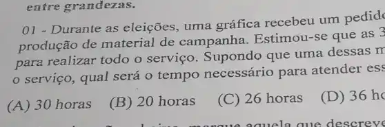 entre grandezas.
Durante as eleições, uma gráfica recebeu um pedid
produção de material de campanha . Estimou-se que as 3
para realizar todo o servico Supondo que uma dessas m
serviço , qual será 0 tempo necessário para atender ess
(A)30 horas
(B) 20 horas
(C) 26 horas
(D) 36hc