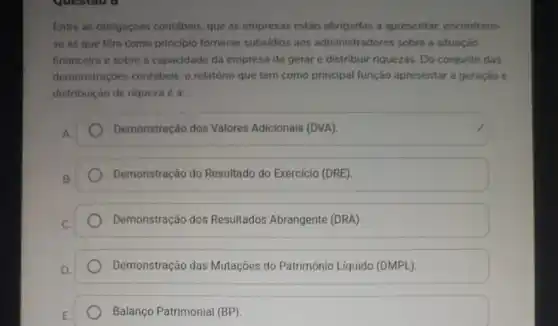 Entre as obrigaçóes contábeis, que as empresas estão obrigadas a apresentar.encontram-
se as que têm como principio fornecer subsidios aos administradores sobre a situaçáo
financeira e sobre a capacidade da empresa de gerare distribuir riquezas Do conjunto das
demonstraçóes contábeis, 0 relatório que tem como principal função apresentar a geraçáo e
distribuição de riqueza é ac
Demonstração dos Valores Adicionais (DVA)
Demonstração do Resultado do Exercício (DRE)
Demonstração dos Resultados Abrangente (DRA)
Demonstração das Mutações do Patrimônio Líquido (DMPL).
Balanço Patrimonial (BP)