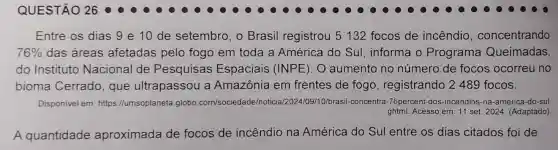 Entre os dias 9 e 10 de setembro, o Brasil registrou 5132 focos de incêndio , concentrando
76%  das áreas afetadas pelo fogo em toda a América do Sul , informa o Programa Queimadas,
do Instituto Nacional de Pesquisas Espaciais (INPE). O aumento no número de focos ocorreu no
bioma Cerrado , que ultrapassou a Amazônia em frentes de fogo registrando 2489 focos.
Disponivel em: https ://umsoplaneta.globo .com/sociedac le/noticia/2024/09/10/brasil.concentra-76percent -dos-incendios-na -america-do-sul.
ghtml. Acesso em: 11 set. 2024. (Adaptado)
A quantidade aproximada de focos de incêndio na América do Sul entre os dias citados foi de