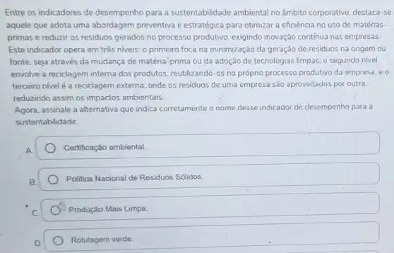 Entre os indicadores de desempenho para a sustentabilidade ambiental no âmbito corporativo, destaca-se
aquele que adota uma abordagem preventiva e estratégica para otimizar a eficiência no uso de matérias-
primas e reduzir os residuos gerados no processo produtivo, exigindo inovação contínua nas empresas.
Este indicador opera em três niveis: o primeiro foca na minimização da geração de residuos na origem ou
fonte, seja através da mudança de matéria-prima ou da adoção de tecnologias limpas; o segundo nivel
envolve a reciclagem interna dos produtos, reutilizando-os no própro processo produtivo da empresa; e o
terceiro nivelé a reciclagem externa, onde os residuos de uma empresa são aproveitados por outra,
reduzindo assim os impactos ambientais.
Agora, assinale a alternativa que indica corretamente o nome desse indicador de desempenho para a
sustentabilidade:
Certificação ambiental.
Politica Nacional de Residuos Sólidos.
Produção Mais Limpa.
Rotulagem verde.