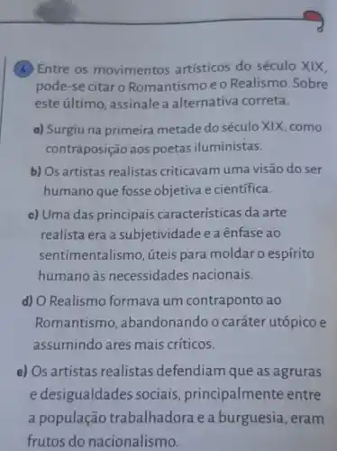 (A) Entre os movimentos artísticos do século XIX,
pode-se citaro Romantismo e o Realismo .Sobre
este último, assinale a alternativa correta.
a) Surgiu na primeira metade do século XIX ,como
contraposição aos poetas iluministas.
b) Os artistas realistas criticavam uma visão do ser
humano que fosse objetiva e científica.
c) Uma das principais características da arte
realista era a subjetividade e a ênfase ao
sentimentalismo, úteis para moldar o espírito
humano às necessidades nacionais.
d) O Realismo formava um contraponto ao
Romantismo , abandonando o caráter utópico e
assumindo ares mais críticos.
e) Os artistas realistas defendiam que as agruras
e desigualdades sociais principalmente entre
a população trabalhadora e a burguesia, eram