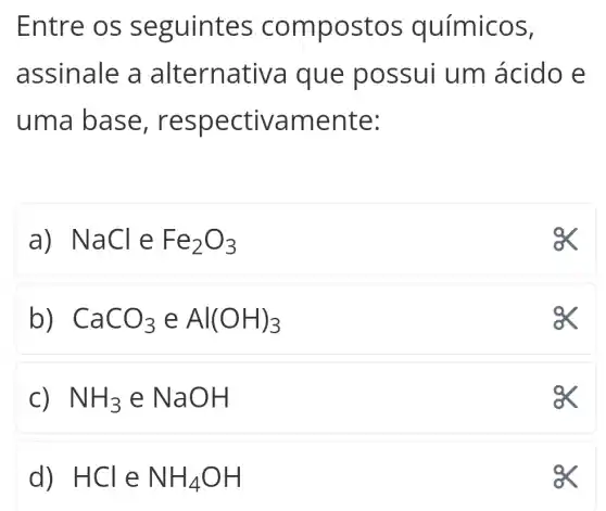 Entre os seguintes compo st os químicos,
assinale a alternativa que poss ui um ácido e
uma ba se, res pectiva mente:
a) NaCleFe_(2)O_(3)
b) CaCO_(3)eAl(OH)_(3)
a
C) NH_(3)eNaOH
ex
d) . HCl e NH_(4)OH
a