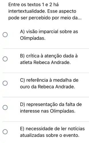 Entre os textos 1 e 2 há
interte xtualidade Esse aspecto
pode ser percebido por meio da __
A) visão imparcial sobre as
Olimpíadas.
B) crítica à atenção dada à
atleta Rebeca Andrade.
C) referência à medalha de
ouro da Rebeca Andrade.
D) representaç ão da falta de
interesse nas Olimpíadas.
E) necessidade de ler notícias
atualizadas sobre o evento.