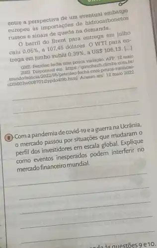 entre a perspectiva de um eventual embargo
europeu às importaçōes de hidrocarbonetos
russos e sinais de meda na demanda.
barril do Brent para entrega em julho
caiu 0,05% 
a 107,45 dolares. O WTI para en-
trega em junho subju
0,39%  a USS 106,13 ()
GHZ. Petróleo fecha com 2022. Disponivel em https://gauchazh.clicrbs com.br/
petroleo-fecha-com-pouca -variacao
013310034w00870112ypdo419b plemi. Acesso em: 12 maio 2022.
__
, I
B. Com a pandemia de covid-19 e a guerra
mercado passou por situações que mudaram o
perfil dos investidores em escala global Explique
como eventos inesperados podem interferir no
mercado financeiro mundial.
__