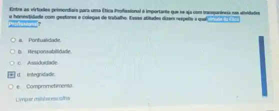 Entre as virtudes primordiais para uma Ética Profissional é importante que se aja com transparência nas atividades
e honestidade com gestores e colegas de trabalho. Essas atitudes dizem respeito a qual virtude da Etica
Profissional?
a. Pontualidade.
b Responsabilidade.
c. Assiduidade.
d. Integridade.
e Comprometimento
Limpar minha escolha