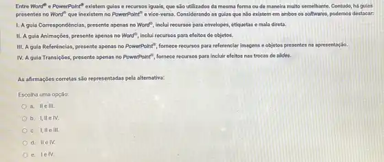 Entre Word e PowerPoint existem guias e recursos iguais, que são utilizados da mesma forma ou de maneira muito semelhante Contudo, há guias
presentes no Word que inexistem no PowerPoint" e vice-versa. Considerando as guias que não existem em ambos os softwares, podemos destacar:
I. A guia Correspondências presente apenas no Word?inclui recursos para envelopes etiquetas e mala direta.
II. A guia Animações presente apenas no Word^8 inclui recursos para efeitos de objetos.
III. A guia Referências presente apenas no PowerPoint^3 fornece recursos para referenciar imagens e objetos presentes na apresentação.
IV. A guia Transições presente apenas no PowerPoint , fornece recursos para incluir efeitos nas trocas de slides.
As afirmações corretas são representadas pela alternativa:
Escolha uma opção:
a. Ile HI.
b. I,IIe IV.
c. I, IIe III.
d. IIe IV.
e. lelV.