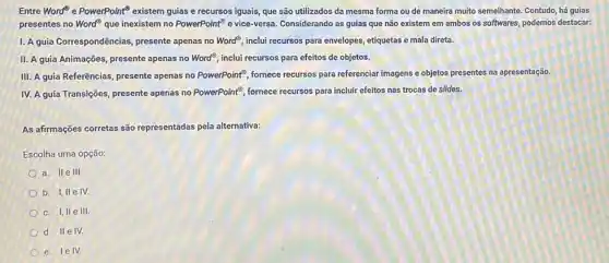 Entre Word" e PowerPoint existem guias e recursos iguais, que são utilizados da mesma forma ou de maneira muito semelhante Contudo, há guias
presentes no Word? que inexistem no PowerPoint" e vice-versa. Considerando as guias que não existem em ambos os softwares, podemos destacar:
1. A guia Correspondências presente apenas no Word^circ  inclui recursos para envelopes etiquetas e mala direta.
II. A guia Animações presente apenas no Word^circ  inclui recursos para efeitos de objetos.
III. A guia Referências presente apenas no PowerPoint^3 fornece recursos para referenciar imagens e objetos presentes na apresentação.
IV. A guia Transições presente apenas no PowerPoint fornece recursos para incluir efeitos nas trocas de slides.
As afirmações corretas são representadas pela alternativa:
Escolha uma opção:
a. II e III.
b. I, II e IV.
c. I, IIe III.
d. IIe IV.
e. lelv.