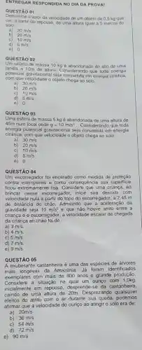 ENTREGAR RESPONDID NO DIA DA PROVAI
QUESTÃO 01
Determine o valor da velocidade de um objeto de 0,5 kg que
cai.a partir do repouso de uma altura iqual a 5 metros do
solo.
a) 30m/s
b) 20m/s
C) 10m/s
d)
5m/s
e) 0
QUESTÃO 02
Um objeto de massa 10 kg é abandonado do alto de uma
janela a 10m de altura. Considerando que toda energia
potencial gravitacional seja convertida em energia cinética,
com que velocidade o objeto chega ao solo.
a) 30m/s
b) 20m/s
c) 10m/s
d) 5m/s
e) 0
QUESTÃO 03
Uma esfera de massa 5 kg é abandonada de uma altura de
45m num local onde g=10m/s^2 . Considerando que toda
energia potencial gravitaciona I seja convertida em energia
cinética, com que o objeto chega ao solo.
30m/s
a)
b) 20m/s
C) 10m/s
d) 5m/s
e) 0
QUESTÃO 04
Um escorregador foi encerado como medida de proteção
contra intempéries e como consequência sua superficie
ficou extremamente lisa . Considere que uma criança, ao
brincar nesse escorregador, inicie sua descida com
velocidade nula a partir do topo do escorregador , a 2,45 m
de distância do chão.Admitindo que a aceleração da
gravidade seja 10m/s^2 e que não houve atrito entre a
criança e o escorregador a velocidade escalar de chegada
da criança ao chão foi de
a) 3m/s
b) 4m/s
C) 5m/s
d) 7m/s
e) 9m/s
QUESTÃO 05
A exuberante castanheira é uma das espécies de árvores
mais longevas da Amazônia. Já foram identificados
exemplares com mais de 800 anos e grande produção.
Considere a situação na qual um ouriço com 1 ,Okg,
inicialmente em repouso, desprende-se da castanheira,
caindo de uma altura de 20m. Desprezando quaisquer
efeitos do atrito com o ar durante sua queda podemos
afirmar que a velocidade do ouriço ao atingir o solo era de:
a) 20m/s
b) 36m/s
C) 54m/s
d) 72m/s
e) 90m/s