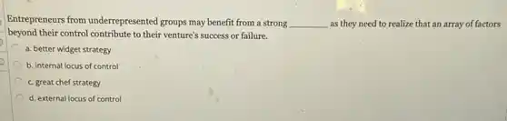 Entrepreneurs from underrepresented groups may benefit from a strong __ as they need to realize that an array of factors
beyond their control contribute to their venture's success or failure.
a. better widget strategy
b. internal locus of control
c. great chef strategy
d. external locus of control