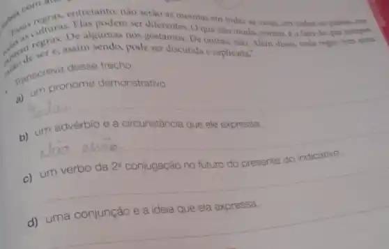 entretanto, nào serio as mesmas em todas as casas, em todios on palses, om
Elas podem ser diferentes Oque nào muda porem, e o fato de que sempre
nos gostamos. De outras nào. Alem dises, toda regra tem uma
dedeser e, assim sendo, pode ser discutida e explicada."
manscreva desige demo
pronome demonstrativo.
__
b) um advérbio e a circunstância que ele expressa.
__
c) um verbo da
2^a
conjugação no futuro do presente do indicativo.
d) uma conjunção e a ideia que ela expressa.