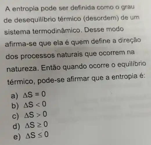 A entropia pode ser definida como o grau
de dese quilibrio térmico (desordem) de um
sistema termodinâmico Desse modo
afirma-se que ela é quem define a direção
dos proce SSOS naturais que ocorrem na
natur eza. E ntão quando ocorre o equilibrio
térmico, po de-s e afirmar que a entropia é:
a) Delta S=0
b) Delta Slt 0
C) Delta Sgt 0
d) Delta Sgeqslant 0
e) Delta Sleqslant 0