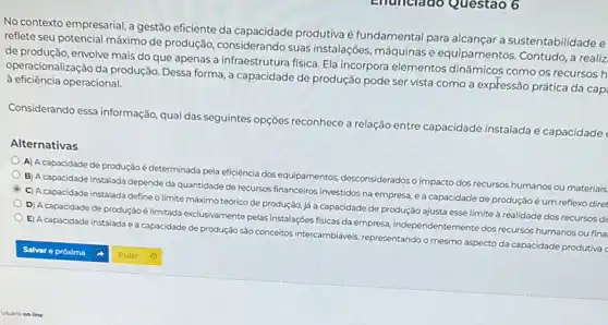 Enunciado Questao 6
No contexto empresarial,gestão eficiente da produtiva é fundamental para alcançar a sustentabilidadee
reflete seu potencial máximo de produção, considerando suas instalações, máquinas e equipamentos. Contudo, a realiz
de produção, envolve mais do que apenas a infraestrutura fisica. Ela incorpora elementos dinâmicos como os recursos h
operacionalização da produção Dessa forma, a capacidade de produção pode ser vista como a expressão prática da cap
à eficiência operacional.
Considerando essa informação qual das seguintes opções reconhece a relação entre capacidade instalada e capacidade
Alternativas
A) A capacidade de produção é determinada pela eficiência dos equipamentos.desconsideradoso impacto dos recursos humanos ou materiais
B) Acapacidade instalada depende da quantidade de recursos financeiros investidos na empresa e a capacidade de produçãoé um reflexo diret
C) Acapacidade instalada define o limite máximo teórico de produção, já a capacidade de produção ajusta esse limite à realidade dos recursos di
D) Acapacidade de produção é limitada exclusivamente pelas instalações físicas da empresa, independentemente dos recursos humanos ou fina
E) A capacidade instalada e a capacidade de produção sào concertos intercambidivels representando o mesmo aspecto da capacidade produtiva