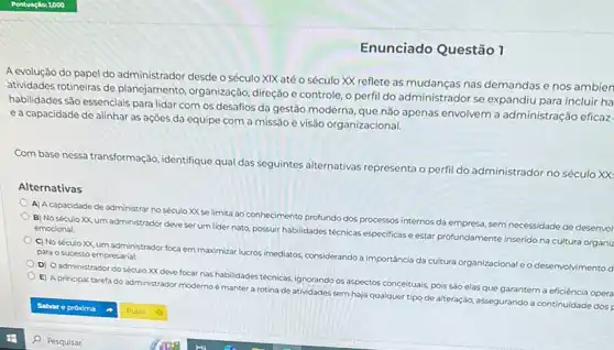 Enunciado Questão 1
A evolução do papel do administrador desde o século XIX até 0 século XX reflete as nas demandas e nos ambien
atividades rotineiras de planejamento, organização direção e controle, o perfil do administrador se expandiu para incluir ha
habilidades são essenciais para lidar com os desafios da gestão moderna, que não apenas envolvem a administração eficaz
ea capacidade de alinhar as ações da equipe com a missão e visão organizacional.
Com base nessa transformação identifique qual das seguintes alternativas representa o perfi do administrador no século xx
Alternativas
A) A capacidade de administrar no século XX se limita ao conhecimento profundo dos processos internos da empresa, sem necessidade de desenvol
B) No século XX um administrador deve ser um lider nato, possuir habilidades técnicas especificase estar profundamente inserido na cultura organiz emocional
C) No século XX um administrador foca em maximizal lucros imediatos.considerando a importância da cultura organizacional e o desenvolvimento para o sucesso empresarial.
D) Oadministrador do século XX deve focar has habilidades técnicas, ignorando os aspectos conceituais, pois sáo elas que garantem a eficiência opera
E) A principal tarefa do administrador modernoé manter a rotina de atividades sem haja qualquer tipo de alteração, assegurando a continuidade dos