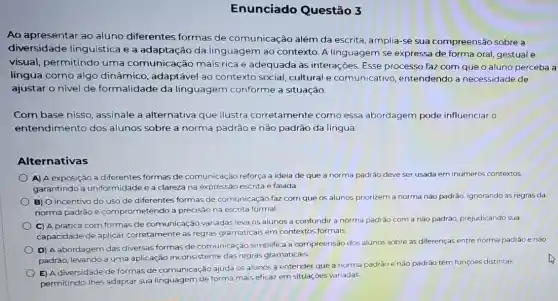 Enunciado Questão 3
Ao apresentar ao aluno diferentes formas de comunicação além da escrita, amplia-se sua compreensão sobre a
diversidade linguistica e a adaptação da linguagem ao contexto A linguagem se expressa de forma oral, gestual e
visual, permitindo uma comunicação mais rica e adequada às interações. Esse processo faz com que o aluno perceba a
língua como algo dinâmico, adaptável ao contexto social, cultural e comunicativo , entendendo a necessidade de
ajustar o nivel de formalidade da linguagem conforme a situação.
Com base nisso , assinale a alternativa que ilustra corretamente como essa abordagem pode influenciar o
entendimento dos alunos sobre a norma padrão e não padrão da língua:
Alternativas
A) A exposição a diferentes formas de comunicação reforça a ideia de que a norma padrão deve ser usada em inúmeros contextos.
garantindo a uniformidade e a clareza na expressão escrita e falada.
B) O incentivo do uso de diferentes formas de comunicação faz com que os alunos priorizem a norma não padrão,ignorando as regras da
norma padrão e comprometendo a precisão na escrita formal.
C) A prática com formas de comunica cão variadas leva os alunos a confundir a norma padrão com a nào padráo, prejudicando sua
capacidade de aplicar corretamente as regras gramaticais em contextos formais.
D) A abordagem das diversas formas de comunicação simplifica a compreensão dos alunos sobre as diferenças entre norma padrão e nào
padrão, levando a uma aplicação inconsistente das regras gramaticais.
E) A diversidade de formas de comunicação ajuda os alunos a entender que a norma padrão e não padrão têm funçōes distintas.
permitindo-lhes adaptar sua linguagem de forma mais eficaz em situações variadas