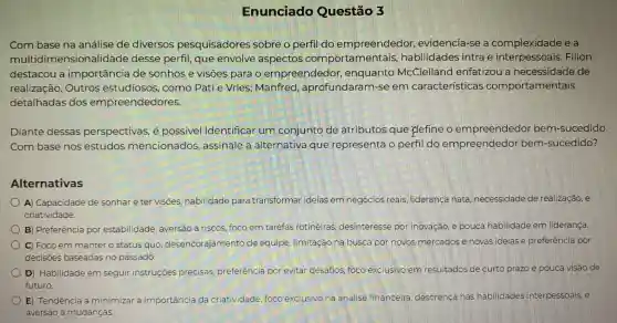 Enunciado Questão 3
Com base na análise de diversos pesquisadores sobre o perfil do empreendedor,evidencia-se a complexidade e a
multidimensionalidade desse perfil, que envolve aspectos comportamentais habilidades intra e Filion
destacou a importância de sonhos e visões para o empreendedor , enquanto McClelland enfatizou a necessidade de
realização. Outros estudiosos, como Pati e Vries:Manfred , aprofundaram-se em características comportamentais
detalhadas dos empreendedores.
Diante dessas perspectivas, é possivel identificar um conjunto de atributos que plefine o empreendedor bem-sucedido
Com base nos estudos mencionados assinale a alternativa que representa o perfil do empreendedor bem-sucedido?
Alternativas
A) Capacidade de sonhar e ter visões habilidade para transformar ideias em negócios reais liderança nata necessidade de realização, e
criatividade.
B) Preferência por estabilidade, aversão a riscos, foco em tarefas rotineiras desinteresse por inovação, e pouca habilidade em lideranca.
) C) Foco em manter o status quo desencorajamento de equipe, limitação na busca por novos mercados e novas idelase preferência por
decisoes baseadas no passado.
D) Habilidade em seguir instruçōes precisas, preferência por evitar desafios foco exclusivo em resultados de curto prazo e pouca visão de
futuro.
E) Tendência a minimizar a importância da criatividade, foco exclusivo na análise financeira, descrença nas habilidades interpessoals, e
aversão a mudanças