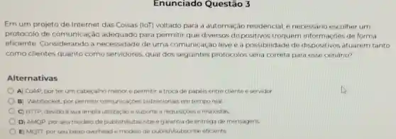 Enunciado Questão 3
Em um projeto de Internet das Coisas (IoT)voltado para a automação residencial, e necessário escolher um
protocolo de comunicação adequado para permitir que diversos dispositivos troquem informaçóes de forma
eficiente . Considerando a necessidade de uma comunicação leve e a possibilidade de dispositivos atuarem tanto
como clientes quanto como servidores, qual dos seguintes protocolos seria correta para esse cenário?
Alternativas
A) COAP, por ter um cabeçalho menor e permitir a troca de papeis entre cliente e servidor
B) WebSocket, por permitir comunicaçoes bidirecionais em tempo real
C) HTTP, devido à sua ampla utilização e suporte a requisiçbes e respostas
D) AMQP, por seu modelo de publish/subscribe e garantia de entrega de mensagens.
E) MQTT, por seu baixo overhead e modelo de publish/subscribe eficiente