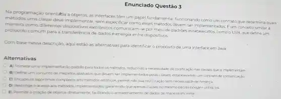 Enunciado Questão 3
Na programação orientatia a objetos, as interfaces têm um papel fundamental funcionando como um contrato que determina quais
métodos uma classe deve implementar, sem especificar como esses métodos devem ser implementados. E um conceito similar à
maneira como diferentes eletrônicos comunicam -se por meio de padroes estabelecidos , como o USB, que define um
protocolo comum para a transferência de dados e energia entre dispositivos
Com base nessa descrição, aqui estão as alternativas para identificar o propósito de uma interface em Java:
Alternativas
A) Fornece uma implementação padrão para todos os métodos, reduzindo a necessidade de codificação nas classes que a implementam
B) Define um conjunto de métodos abstratos que devem ser implementados pelas classes, estabelecendo um contrato de comunicação.
C) Encapsula algoritmos complexos em métodos estáticos, permitindo sua reutilização sem necessidade de herança
D) Restringe o acesso aos métodos implementados, garantindo que apenas classes no mesmo pacote possam utilizá-los.
E) Permite a criação de objetos diretamente facilitando o armazenamento de dados de maneira eficiente