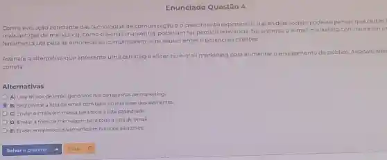 Enunciado Questão 4
Com a evolução constante das tecnologias de comunicação e o crescimento exponencial das midias sociais, pode-se pensar que certas f
mais antigas de marketing comooe-mail marketing poderiam ter perdido relevância. No entanto, o e-mall marketing continua a ser u
ferramenta útil para as empresas se comunicarem com seus clientes e potenciais clientes.
Assinale a alternativa que apresenta uma estratégia eficaz no e-mail marketing para aumentar o engajamento do público.Assinale alte
correta:
Alternativas
A) Usar titulos de email genéricos nas campanhas de marketing
C B) Segmentara lista de email com base no interesse dos assinantes.
C) Enviar e-mails em massa para toda a lista cadastrada.
D) Enviar a mesma mensagem para toda a lista de email
E) Enviar emails exclusivamente em horários aleatórios.