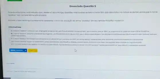 Enunciado Questão 5
Duranta a disciplina, voce estudou que, desde a Grécia Antiga, questoes relacionadas ao belo e arte tom sido discutidas na cultura ocidental ainda que onome
"estética" nem sempre tenha sido utilizado
Assinale a alternativa que corretamente apresenta o inicio da utilização do termo "estética" em seu sentido filosofico moderno
Alternativas
A) A palavra "estetica"comacau a ser empregada no secula xix, pelo Ridsofa alembolmmanuel Kant que autilizou para se reforir ao jugamento de gosto em suas criticas flosdificas.
B) Otermo 'estétical remonta a Alesander Baumgarten, um hideafo alemao do século NVII, que outilitou para designar um tipo de conhecimento que ndo e empinco nem racional masque
advem dos sentidos.
C) O teemo 'estitica'foi utilizado pela primeira por Leonarda da Vinci um artistas taliano renascentista.para descrever a harmonia na pintura ena excultura
D) Otermo 'estitica'surgu na idade Midia sendo popularizado pelo fildsole e religioso catolico Tomas de Aquino para tratar das relactes entre a beleza e a esportualidade
E) Oconceito mademo de "estatica" for introduzido pelo filbuofo francles Rend Descurters no secula xvx em sua cbra "Meditacbes Metafsicas", para discutria percepcalo sensorial