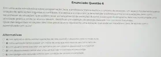 Enunciado Questão 6
Em uma aula introdutória sobre programação Java, a professora Marina explica o conceito de exceções, um aspecto fundamental para a
criação de aplicações robustas e Ela destaca a importância de entender a diferença entre erros e exceções, bem como
reconhecer as situações que podem levar ao lançamento de exceçōes durante a execução do programa Após a aula, ela propoe uma
atividade prática onde os alunos devem identificar um exemplo de exceção baseado nos conceitos discutidos.
Qual das seguintes situações descritas pelos alunos representa uma exceção que pode ser tratada em Java de acordo com o
aprendizado em aula?
Alternativas
A) Um aplicativo tenta realizar operações de rede quandó o dispositivo está no modo aviǎo
B) Uma aplicação tenta acessar um indice de array que está além do seu limite definido
C) Um usuário tenta executar um aplicativo em um sistema operacional incompativel.
D) Um desenvolvedor tenta usar uma variável não inicializada em seu código.
E) Um código com recursão infinita sem condição de términoé compilado.