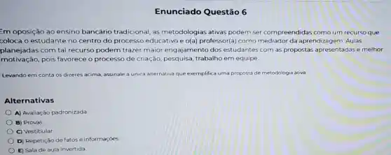 Enunciado Questão 6
=m oposição ao ensino bancário tradicional, as metodologias ativas podem ser compreendidas como um recurso que
coloca o estudante no centro do processo educativo e o(a)professor(a) como mediador da aprendizagem. Aulas
planejadas com tal recurso podem trazer maior engajamento dos estudantes com as propostas apresentadas e melhor
motivação,pois favorece o processo de criação pesquisa, trabalho em equipe.
Levando em conta os dizeres acima, assinale a única alternativa que exemplifica uma proposta de metodologia ativa:
Alternativas
A) Avaliação padronizada
B) Provas
C) Vestibular.
D) Repetição de fatos e informações
E) Sala de aula invertida