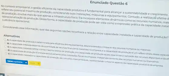 Enunciado Questão 6
No contexto empresarial,gestão eficiente da produtiva é fundamental para alcançar a sustentabilidade e crescimento.
reflete seu potencial máximo de produção, considerando suas instalações, máquinas e equipamentos. Contudo, a realização efetiva d
de produção, envolve mais do que apenas a infraestrutura fisica. Ela incorpora elementos dinâmicos como os recursos humanos, mat
operacionalização da produção. Dessa forma, a capacidade de produção pode servista como a expressão prática da capacidade instal
a eficiência operacional.
Considerando essa informaçáo, qua das seguintes opçóes reconhece a relação entre capacidade instalada e capacidade de produção?
Alternativas
A) Acapacidade de produção é determinada pela eficiência dos equipamentos desconsiderados o impacto dos recursos humanos ou materials.
B) Acapacidade instalada depende da quantidade de recursos financeiros investidos na empresa, e a capacidade de produçáo é um reflexo direto dessa capacid.
C) Acapacidade instalada define o limite máximo tedrico de produção, já a capacidade de produção ajusta esse limite a realidade dos recursos dispon/vels edaef
D) Acapacidade de produção é limitada exclusivamente pelas instalaçóes fisicas da empress, independentermente dos recurses humanos ou financeiros
E) Acapacidade instalada e a capacidade de produção salo conceitos/intercambilaveis, representando o mesmo aspecto da capacidade produtiva da empresa