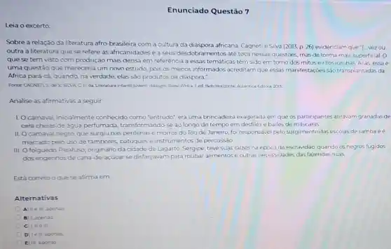 Enunciado Questão 7
Leia o excerto:
Sobre a relação da literatura afro-brasileira com a cultura da africana, Cagneti e Silva (2013, p. 26) evidenciam que "(... vez ou
outra a literatura que se refere as africanidades e a seus desdobramentos até toca nessas questões mas de forma mais superficial. O
que se tem visto com produção mais densa em referência a essas temáticas têm sido em torno dos mitos e ritos iorubás. Aliás essa é
uma questǎo que mereceria um novo estudo, pois os menos informados acreditam que essas manifestações são transplantadas da
Africa para cả, quando na verdade, elas são produtos da diáspora."
Fonte CAGNET, S des:SLVA C F.da Literatura infantil jonent dalogos Brasil-Africa Led. Belo Horizonte Autêntica Editora, 2013
Analise as afirmativas a seguir.
1. Ocarnaval, inicialmente conhecido como "entrudo", era uma brincadeira exagerada em que os participantes atiravam granadas de
cera cheias de água perfumada transformando-se ao longo do tempo em desfiles e bailes de máscaras.
II. O carnaval negro que surgiu nas periferias e morros do Rio de Janeiro, foi responsáve pelo surgimento das escolas de samba eé
marcado pelo uso de tambores, batuques e instrumentos de percussão.
III. Ofolguedo Parafuso originário da cidade de Lagarto, Sergipe, teve suas raizes na época da escravidão, quando os negros fugidos
dos engenhos de cana de-acúcar se disfarçavam para roubar alimentos e outras necessidades das fazendas ricas.
Está correto oque se afirma em:
Alternativas
A) IIe III apenas
B 1, apenas
C) LIIe in.
D) lell apenas
E) III, apenas