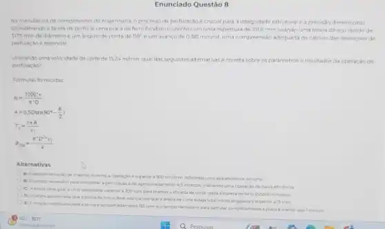 Enunciado Questão 8
Na manufatura de componentes de engenharia, o processo de perfuração é crucial para a integridade estrutural a precisáo dimensional
Considerando a tarefa de perfurar uma placa de ferro fundido cinzento com uma espessura de 1016 mmusando uma broca de aco rapido de
3175 mm de diametro e um angulo de ponta de 118^circ  eum avanco de 0,381mm/rot uma compreensão adequada do calculo das operaçóes de
perfuração e essencial
Utilizando uma volocidade de corte de 15.24m/min qual das seguintes alternativasé correta sobre os parámetros resultados da operação de
perfuraçǎo?
Formulas fornecidas
N=(1000^circ v)/(pi ^ast )D
A=0,5Dtan(90^circ -(Theta )/(2))
T_(c)=(t+A)/(v_(f))
9_(RM)=(pi ^ast D^2ast v_(f))/(4)
Alternativas
A) Ataxa de remoção de material durante a operação é superior a 500cm^3/min refletindo uma alta eficiência de corte
B) Otempo necessano para completar a perfuração e de aproximadamente 45 minutos indicando uma operação de bacxa eficiencia
C) A broca deve gira a uma velocidade superio a 200 rpm para manter a eficácia de corte, dada a dureza do ferro fundido cinzento
D) Aaltura aproximada que a ponta da broca deve avancar ate que a aresta de corte esteja totalmente engajada e superior a 15 mm
E) Arctacao necessana para a broca é aproximadamente 153 rpm, e o temponecessario para perfurar completamente a placa e menor quel minuto