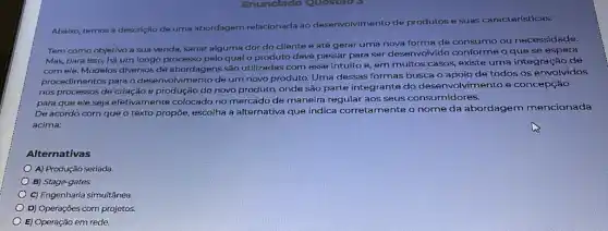 Enunclado Questio 3
Abaixo, temos a descrição de uma abordagem relacionada ao desenvolvimento de produtos e suas características:
Tem como objetivo a sua venda, sanar alguma dor do cliente e até gerar uma nova forma de consumo ou necessidade.
Mas, para isso, há um longo processo pelo qual o produto deve passar para ser desenvolvido conforme o que se espera
com ele. Modelos diversos de abordagens são utilizadas com esse intuito e em muitos casos, existe uma integração de
procedimentos para o desenvolvimento de um novo produto. Uma dessas formas busca o apoio de todos os envolvidos
nos processos de criação e produção do novo produto, onde são parte integrante do dese nvolvimento e concepção
para que ele seja efetivamente colocado no mercado de maneira regular aos seus consumidores.
De acordo com que o texto propõe, escolha a alternativa que indica corretamente o nome da abordagem mencionada
acima:
Alternativas
A) Produção seriada.
B) Stage-gates.
C) Engenharia simultânea
D) Operações com projetos
E) Operação em rede.