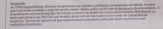 Enunclado
As TDICS disponibilizam diversas ferramentas que ojudam a produção e propagação da ciêncla.Imagine
que você-tenha recebido a segulate tarefa: coletar dados sobre sourde mental dos alunas da universidade , o
procedimento será você imprimir um cartaze colocar no quadro de avisos da institulção. Nele haverd um
explicativo e um QRCODEque levará o aluno até um Tormulário onllne onde ele responderá as
os aplicativos que vocé precisará usar para a execução desta tarefa e as suas
respectlvas finalldades.