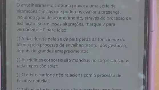 envelhecimento cutâneo provoca uma série de
alterações clínicas que podemos avaliar a presença,
incluindo grau de acometimento , através do processo de
avaliação. Sobre essas alterações marque V para
verdadeiro e F para falso:
( ) A flacidez da pele se dá pela perda da tonicidade do
tecido pelo processo de envelhecimento, pós -gestação,
depois de grandes emagrecimentos.
( ) As efélides corporais são manchas no corpo causadas
pela exposição solar.
( ) O efeito sanfona não relaciona com o processo de
flacidez epitelial.