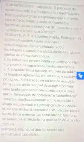 envelhecimento é o'conjunto das modificaçoes
(FUNDATEC/2022 - adaptada) O processo de
fisicas, psicológicas e espirituals que sobrevem
com a idade influenciando as dimensoes
funcional, social e emocional da interação entre o
individuo e o meio que o cerca."
FARINATTI, P. T.V.Envelhecimento Promoção da
Saude e Exercicio:bases teoricas e
metodológicas. Barueri Manole, 2008
Em relação a exercicio e saúde mental em idosos,
analise as afirmativas abaixo
1. Os individuos aerobiamente condicionados têm
incremento da capacidade cardiorrespiratória.
II. A atividade fisica fornece um meio de sublim
os impulsos agressivos em um escape saudáve
produtivo. A realização de rotinas de exercicio
fornece um melo tangivel de atingir e dominar
uma tarefa com beneficios imediatos e a longo
prazo. Sensaçôes de "controle" e "autoeficácia"
reduzem significativan lente com o exercicio e
levam a autoestima e a percepção de processo.
III. Os beneficios do exercicio fisico regular para a
saúde fisica e mental parecem óbvios Melhoras
no humor, na ansiedade, na qualidade de vida são
comuns.
Marque a alternativa que apresenta a(s)
afirmativa(s) correta(s)