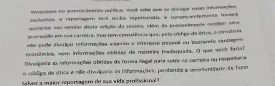 envolvidos no acontecimento politico. Você sabe que se divulgar essas informaçōes
exclusivas, a reportagem terá muita repercussão, e consequenter nente haverá
aumento nas vendas desta edição da revista além de possivelmente receber uma
promoção em sua carreira, mas tem consciência que, pelo código de ética, 0 jornalista
não pode divulgar informações visando o interesse pessoal ou buscando vantagem
econômica, nem informações obtidas de maneira inadequada. 0 que você faria?
Divulgaria as informações obtidas de forma ilegal para subir na carreira ou respeitaria
código de ética e não divulgaria as informações perdendo a oportunidade de fazer
talvez a maior reportagem de sua vida profissional?