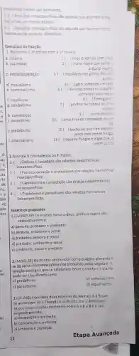 envolvidos pocem sair ganhardo
3.( ) Relarbes intraespecificas sio squelas que ocorrem entre
individuos da mesma especie
4. ( ) Relaróes interesperificas sào aquelas que ocorrem entre
Individuos de especies diferentes.
Exercicios de fixação
1. Relacione a 21 coluna com a 1 coluna:
a. colónia
) onca brigandocom ones
b. sociedade
2 ) viứva-negra gra que come o
próprio macho
c. Protocooperação
3 orquideas nos galhos de ums
invore
d. mutualismo
4( ) gato comendoum rato
e. comensalismo
5 ) rémoras preses no tubarão
comendoseus resto:
6( ) formigue re
g canibalismo
(1) piolhos na cabeça de uma
pessoa
h. competição
8 ( )recife de coral
1 parasitismo
9 ) anus ti tirando carrapatos de un
boi
j. predatismo
10() bactérias que n5o crescem
junto com certos fungo:
1. amensalismo
11 ( ) liquens: fungos e algas que so
vivem juntos
2.Assinale V (Verdadeiro) ou F (Falso):
1. ) Colônia e sociedade s50 relaçōes desarmonicas
intraespecificas
2. ) Protocooperação e mutualismo são relaçócs harmonica:
interespecificas
3.1 ) Canibalismo e competição são relaçōes desarmónicas
intraespecificas
4.
) Predatismo e parasibismo são relações harmonicas
interespecificas.
Exercicios propostos
1.(FUVEST-SP) Os insetos louva-a-deus, piolho e cupim sǎo,
respectivamente:
a) parasita, predador e simbionte
b) parasita, simbionte e social
c) predador, parasita e social
d) predador, simbionte e social
e) simbionte, social e predacot
2.(MOGI-SP) OS insetos conhecidos como pulgões alimentam
se da seiva elaborada (alimento) produzido pelos vegetals A
relação ecologica que se estabelece entre o inseto c a planta
pode ser classificada como
a) predatismo
b) comensalismo
c) parasitismo
d) inquillnismo
13 (UFcdot MG) Considere duas espécies de animais A e B que
se alimentam de C Quando A aumenta, 8 e C diminuem
As possiveis relações existentes entre A c B e B C C são.
respec tivamente:
a)competição e predação
b) competição esimblose
c) simbiose e predação
11
Etapa Avançada