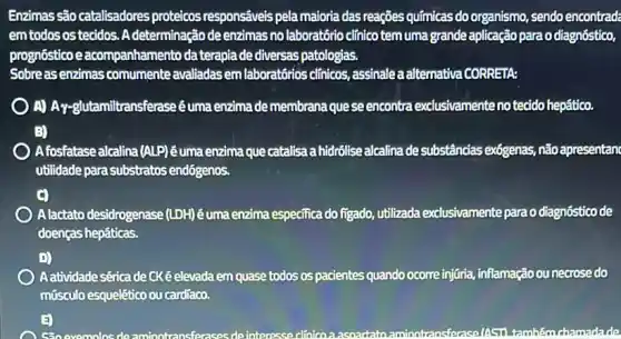 Enzimas são catalisadores proteicos respons@veis pela maioria das reações químicas do organismo, sendo encontrade
emtodosostecidos A determinação de enzimas no laboratório clinico temuma grande aplicação para o diagnóstico,
prognóstico e acompanhamento da terapia de diversas patologias.
Sobreasenzimas comumente avaliadasem laboratórios clinicos, assinale a alternative CORRETA:
A)Ay-glutamiltransferase êuma enzimade membrana que se encontra exclusivamenteno tecido hepático.
B)
A fosfatase alcalina (ALP)êuma enzima que catalisa a hidrôlise alcalina de substâncias ex6genas,não apresentan
utilidade para substratos endógenos.
A lactato desidrogenase (LDH) éuma enzima especifica do figado utilizada exclusivamente parao diagnóstico de
doenças hepáticas.
D)
Aatividade sérica de CKé elevada em quase todos os pacientes quando ocorre injuria, inflamação ou necrosedo
músculo esquelêtico ou cardiaco.
evomolos deaminotransferases de interesse