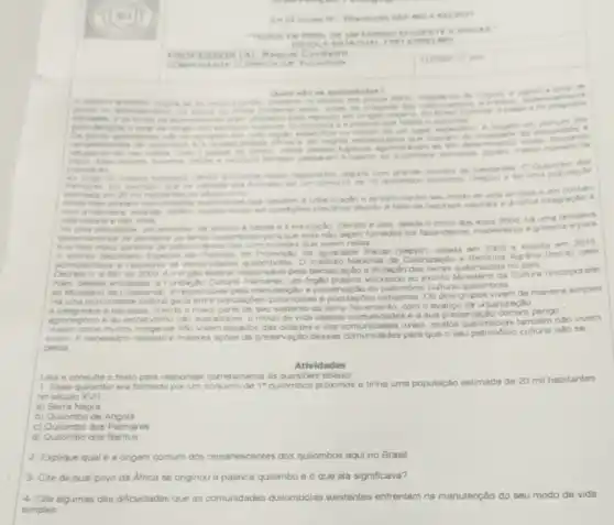 enzirent
CIENTEE EVICA ) -
AUST ADUAL FIREIA NSEL
COMPONENTE CURREC in An for
Quen sto on quitomboles? Quem sto os qullomb do
para repouse em longes
refugio dos escrives 6 a pesson que habits
. On avidao e
especifica ou vieram de um lugar especifon A em comum dog
de negros escrivit
e mesticos tambem passar in a habitar os qutombos somando porkm, manor numero dn
populacilo
Ao longo da historia brastern virios qulombos foran registrados siguns com de habitantes O Outiombo dos
por exemple que na verdade ara formado por um conjunto de 10 qulombos proximos chegou a ter uma populaçto
estimade em 20 mi hetitentes no seculo XVII
Anda hole exietem comunidades qulombolas que resistem is e tentam manter seu modo de vida simples e em contato
com anthreza vivende porem mutes veres em condictes prechnas davido it falta de recursos naturais o integração a
vide
urbant ando tribe tentativa
dificuldade, por exemplo, de acesso a saude e a educação Devido 8 isso descie o inicio dos anos 2000 h uma
que have maior
garante de sobrevivencia das comunidades que vivem nelas 2015
Secretaria Especai de Politicas de Promoglao da igualdade Racial (Seppir), crada em 2003 e exinta em
de 2003, 2 o orgào feder at responsével pela demare das terras qulombolas no pals
Alem dessas entidades a Fundaydo Cultural Palmares, um orgilo publico vinculado ac extinto Ministeno da Cultura (incorporado
ao Ministeno de Cidadansi),do patrimonio cultural quiombola
He uma proximidade culture geral entre populapoes quilombolas e populaçoe:indigenas. Os dois grupos vivem de maneira simples
e integrados dinatureze. trando a maior parte de seu sustento da terra No entanto, com o avanco da urbanizaçlo
agronegoooe do extrativismo nào sustentivel, o modo de vide dessas comunidades e a sua preservação correm pengo."
Assim como mutos indigenal nào vivem isolados das cidades e das rurais, muitos tambem nào vivem
assim Enecessino respelloe maiores açoes de preservaç o dessas comunidades para que o seu património cultural nào se
perce
Atividades
Leia e consulte o texto para responder corretamente as questbes abaixo
1- Esse quilombo era formado por um conjunto de 1^circ  quilombos próximos e tinha uma população estimada de 20 mil habitantes
no seculo XVII
a) Serra Negra
b) Quilombo de Angola
c) Qulombo dos Palmares
d) Quilombo dos Bantus
2- Explique qual é a ongem comum dos remanescentes dos quilombos aqui no Brasil
3- Cite de qual povo da Africa se originou a palavra quilombo e O que ela significava?
4- Cite algumas das dificuldades que as comunidades quilombolas existentes enfrentam na manutenção do seu modo de vida
simples