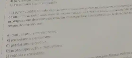 e)parasitismo e protocoperação
11) (UDESC 2009) Os individuos de uma comunidade podem estabeleces relações harmêni
desarmônicas entre individuos da mesma esoecie, ou entre individuos de espécies diferer
ecológicas são denominadas relações intraespecificas e interespecificas , podendo ser ex
respectivame nte, por:
A)mutualismo e herbivorismo.
B)sociedade e parasitismo.
C)predatismo e colônia.
D)protocoperação e mutualismo.
E) colônia e sociedade.